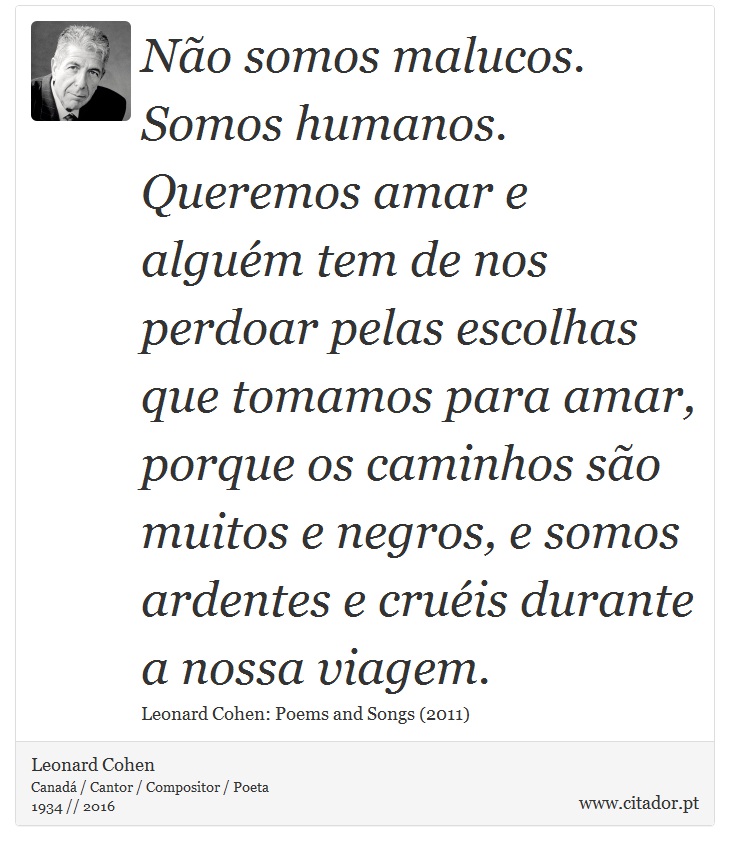 Não somos malucos. Somos humanos. Queremos amar e alguém tem de nos perdoar pelas escolhas que tomamos para amar, porque os caminhos são muitos e negros, e somos ardentes e cruéis durante a nossa viagem. - Leonard Cohen - Frases