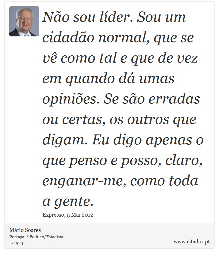 Não sou líder. Sou um cidadão normal, que se vê como tal e que de vez em quando dá umas opiniões. Se são erradas ou certas, os outros que digam. Eu digo apenas o que penso e posso, claro, enganar-me, como toda a gente. - Mário Soares - Frases