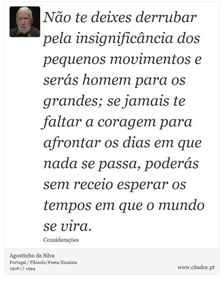 Não te deixes derrubar pela insignificância dos pequenos movimentos e serás homem para os grandes; se jamais te faltar a coragem para afrontar os dias em que nada se passa, poderás sem receio esperar os tempos em que o mundo se vira. - Agostinho da Silva - Frases