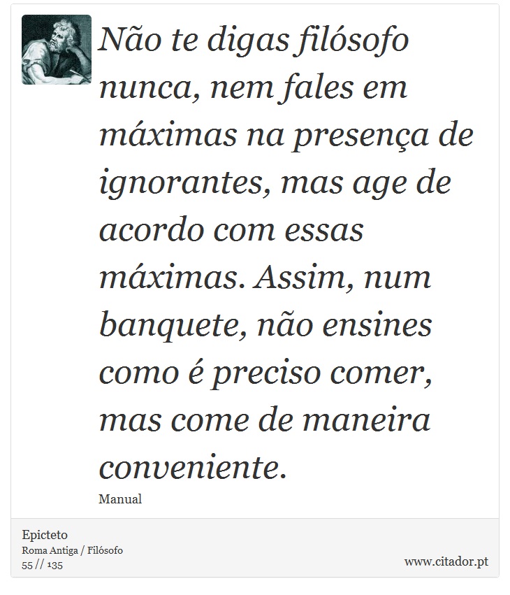 Não te digas filósofo nunca, nem fales em máximas na presença de ignorantes, mas age de acordo com essas máximas. Assim, num banquete, não ensines como é preciso comer, mas come de maneira conveniente. - Epicteto - Frases