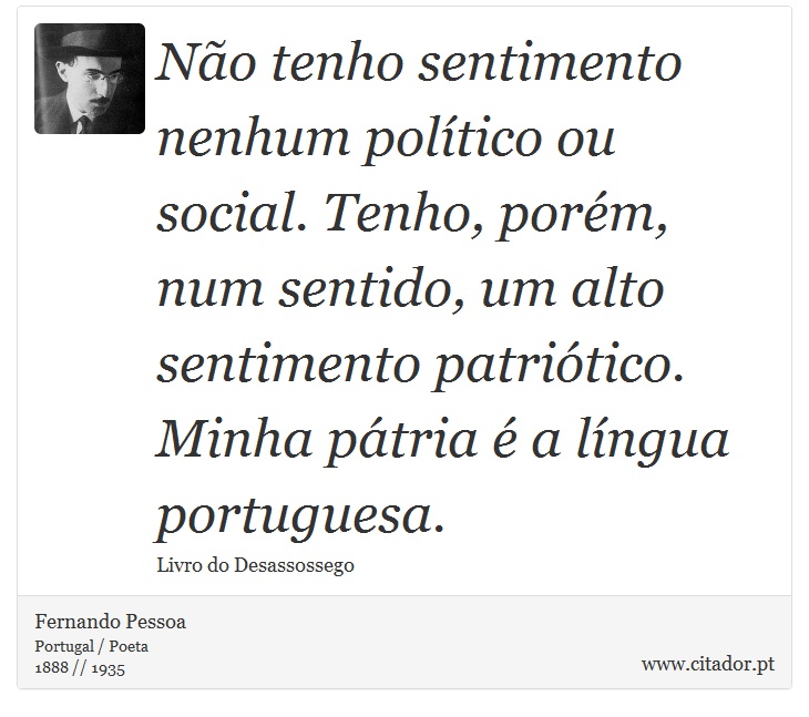 Não tenho sentimento nenhum político ou social. Tenho, porém, num sentido, um alto sentimento patriótico. Minha pátria é a língua portuguesa. - Fernando Pessoa - Frases