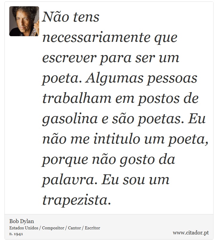 Não tens necessariamente que escrever para ser um poeta. Algumas pessoas trabalham em postos de gasolina e são poetas. Eu não me intitulo um poeta, porque não gosto da palavra. Eu sou um trapezista. - Bob Dylan - Frases