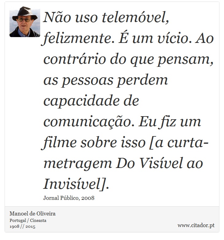 Não uso telemóvel, felizmente. É um vício. Ao contrário do que pensam, as pessoas perdem capacidade de comunicação. Eu fiz um filme sobre isso [a curta-metragem Do Visível ao Invisível]. - Manoel de Oliveira - Frases