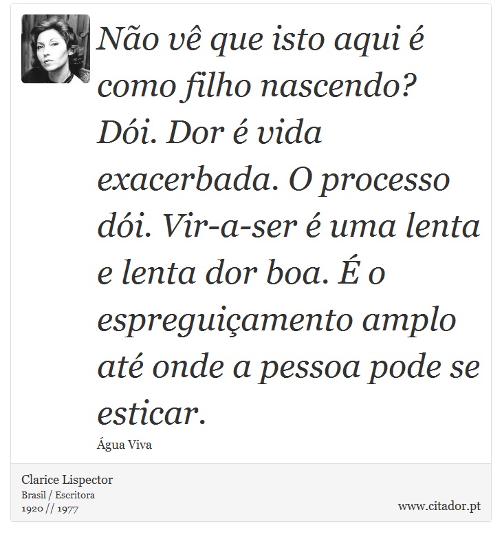 Não vê que isto aqui é como filho nascendo? Dói. Dor é vida exacerbada. O processo dói. Vir-a-ser é uma lenta e lenta dor boa. É o espreguiçamento amplo até onde a pessoa pode se esticar. - Clarice Lispector - Frases