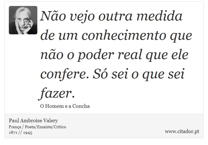Não vejo outra medida de um conhecimento que não o poder real que ele confere. Só sei o que sei fazer. - Paul Ambroise Valery - Frases