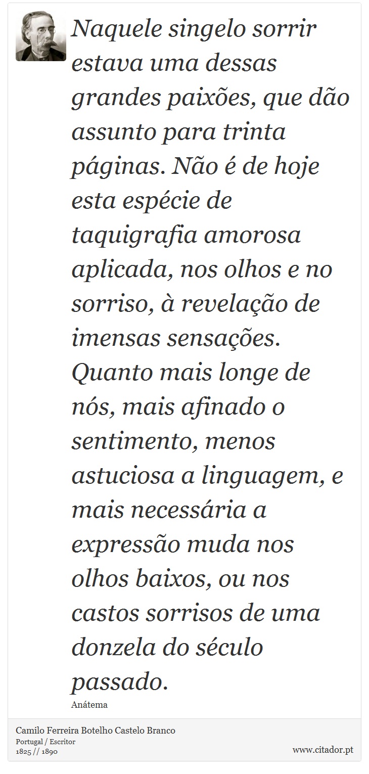 Naquele singelo sorrir estava uma dessas grandes paixões, que dão assunto para trinta páginas. Não é de hoje esta espécie de taquigrafia amorosa aplicada, nos olhos e no sorriso, à revelação de imensas sensações. Quanto mais longe de nós, mais afinado o sentimento, menos astuciosa a linguagem, e mais necessária a expressão muda nos olhos baixos, ou nos castos sorrisos de uma donzela do século passado. - Camilo Ferreira Botelho Castelo Branco - Frases