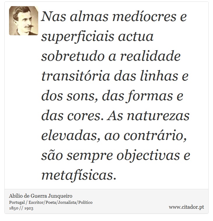 Nas almas medíocres e superficiais actua sobretudo a realidade transitória das linhas e dos sons, das formas e das cores. As naturezas elevadas, ao contrário, são sempre objectivas e metafísicas. - Abílio de Guerra Junqueiro - Frases
