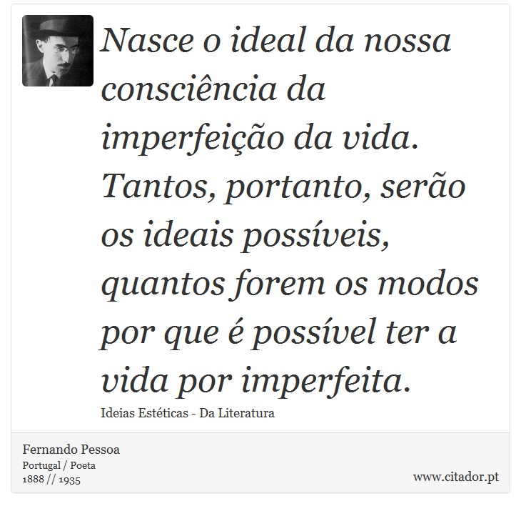 Nasce o ideal da nossa consciência da imperfeição da vida. Tantos, portanto, serão os ideais possíveis, quantos forem os modos por que é possível ter a vida por imperfeita. - Fernando Pessoa - Frases