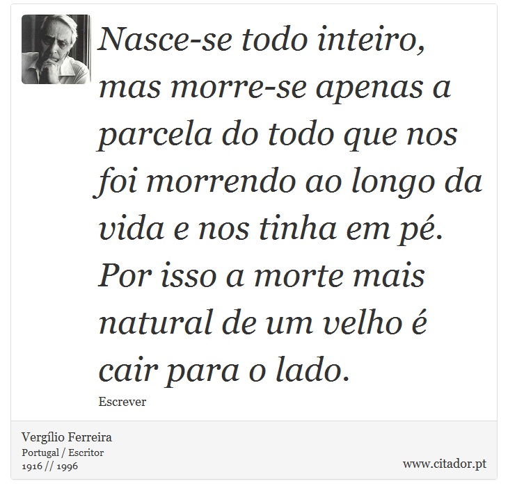 Nasce-se todo inteiro, mas morre-se apenas a parcela do todo que nos foi morrendo ao longo da vida e nos tinha em pé. Por isso a morte mais natural de um velho é cair para o lado. - Vergílio Ferreira - Frases