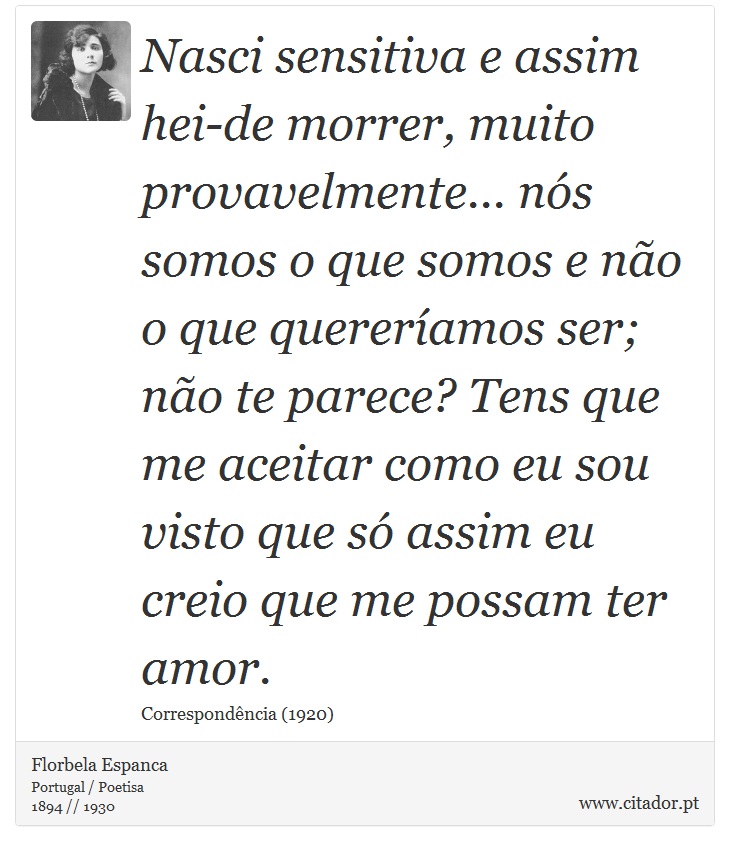 Nasci sensitiva e assim hei-de morrer, muito provavelmente... nós somos o que somos e não o que quereríamos ser; não te parece? Tens que me aceitar como eu sou visto que só assim eu creio que me possam ter amor. - Florbela Espanca - Frases