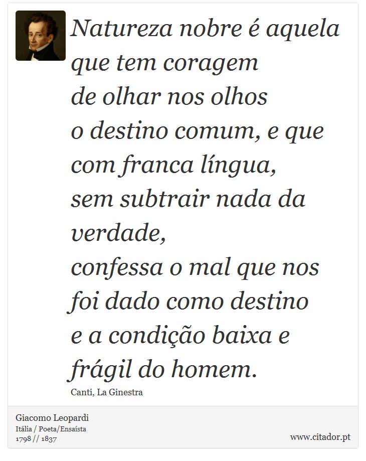Natureza nobre é aquela <br />
 que tem coragem <br />
 de olhar nos olhos <br />
 o destino comum, e que com franca língua, <br />
 sem subtrair nada da verdade, <br />
 confessa o mal que nos foi dado como destino <br />
 e a condição baixa e frágil do homem. - Giacomo Leopardi - Frases
