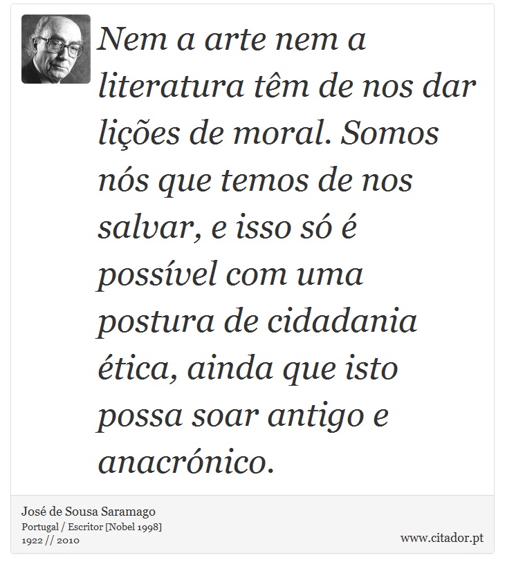 Nem a arte nem a literatura têm de nos dar lições de moral. Somos nós que temos de nos salvar, e isso só é possível com uma postura de cidadania ética, ainda que isto possa soar antigo e anacrónico. - José Saramago - Frases