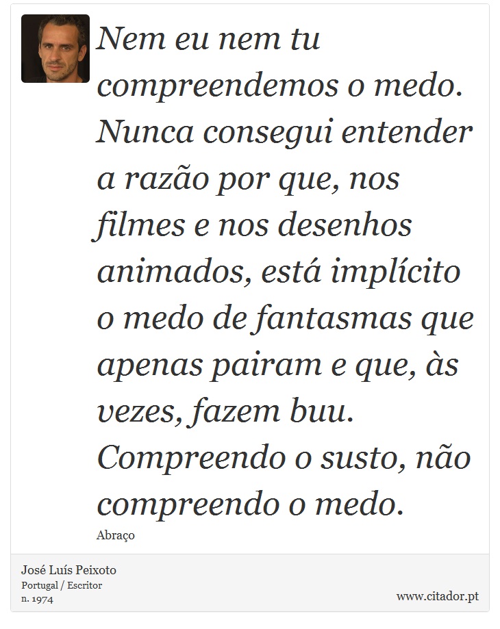 Nem eu nem tu compreendemos o medo. Nunca consegui entender a razão por que, nos filmes e nos desenhos animados, está implícito o medo de fantasmas que apenas pairam e que, às vezes, fazem buu. Compreendo o susto, não compreendo o medo. - José Luís Peixoto - Frases
