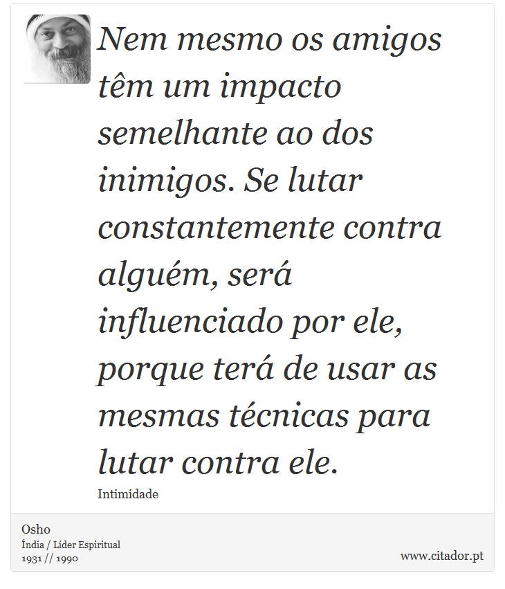 Nem mesmo os amigos têm um impacto semelhante ao dos inimigos. Se lutar constantemente contra alguém, será influenciado por ele, porque terá de usar as mesmas técnicas para lutar contra ele. - Osho - Frases