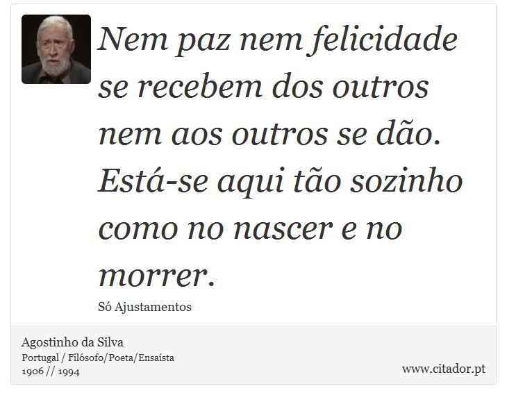 Nem paz nem felicidade se recebem dos outros nem aos outros se dão. Está-se aqui tão sozinho como no nascer e no morrer. - Agostinho da Silva - Frases