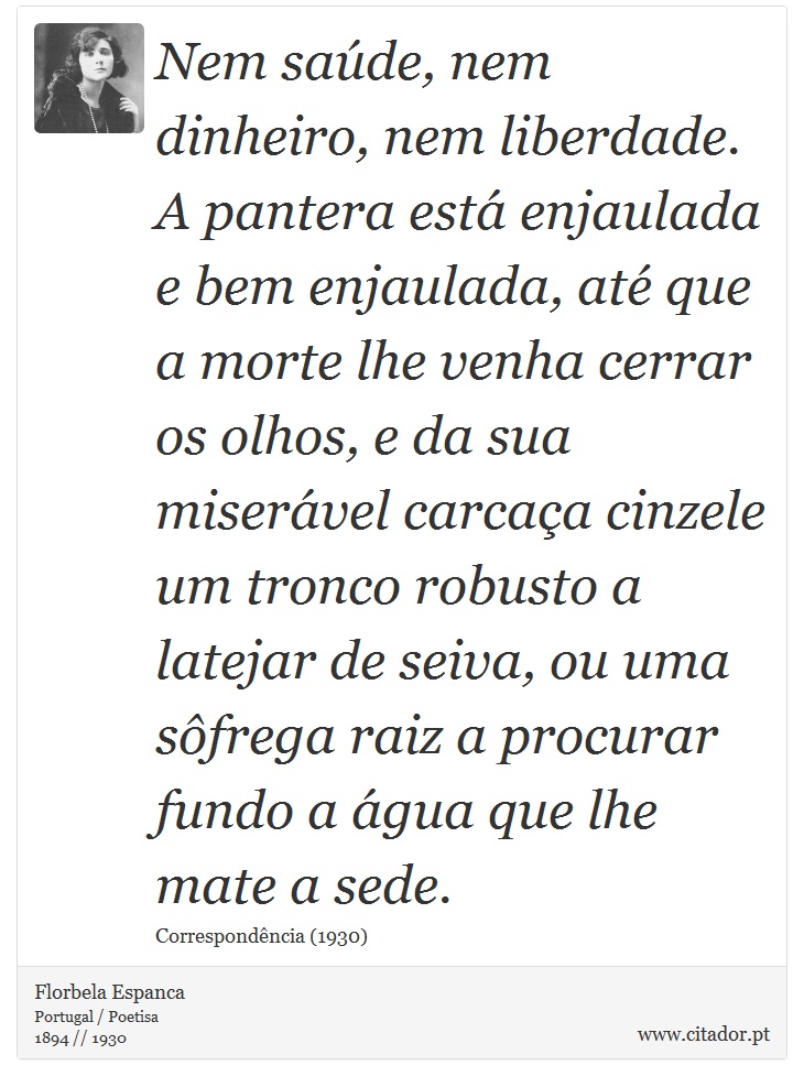 Nem saúde, nem dinheiro, nem liberdade. A pantera está enjaulada e bem enjaulada, até que a morte lhe venha cerrar os olhos, e da sua miserável carcaça cinzele um tronco robusto a latejar de seiva, ou uma sôfrega raiz a procurar fundo a água que lhe mate a sede. - Florbela Espanca - Frases
