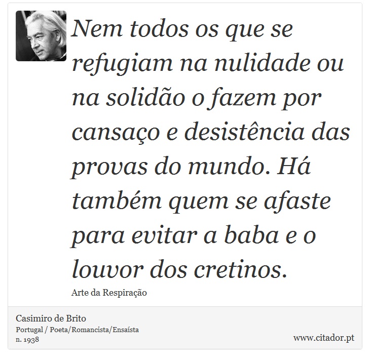Nem todos os que se refugiam na nulidade ou na solidão o fazem por cansaço e desistência das provas do mundo. Há também quem se afaste para evitar a baba e o louvor dos cretinos. - Casimiro de Brito - Frases