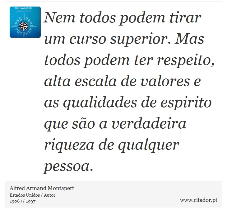 Nem todos podem tirar um curso superior. Mas todos podem ter respeito, alta escala de valores e as qualidades de espirito que são a verdadeira riqueza de qualquer pessoa. - Alfred Armand Montapert - Frases