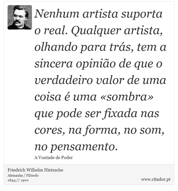 Nenhum artista suporta o real. Qualquer artista, olhando para trás, tem a sincera opinião de que o verdadeiro valor de uma coisa é uma «sombra» que pode ser fixada nas cores, na forma, no som, no pensamento. - Friedrich Wilhelm Nietzsche - Frases