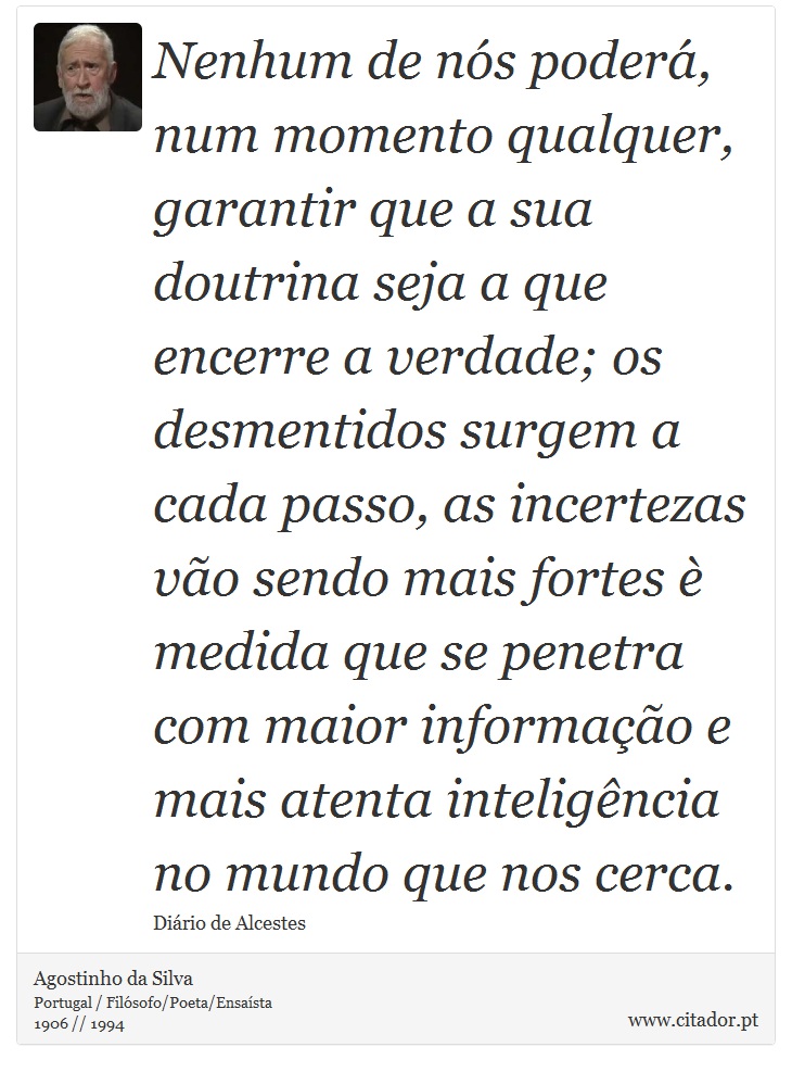 Nenhum de nós poderá, num momento qualquer, garantir que a sua doutrina seja a que encerre a verdade; os desmentidos surgem a cada passo, as incertezas vão sendo mais fortes è medida que se penetra com maior informação e mais atenta inteligência no mundo que nos cerca. - Agostinho da Silva - Frases