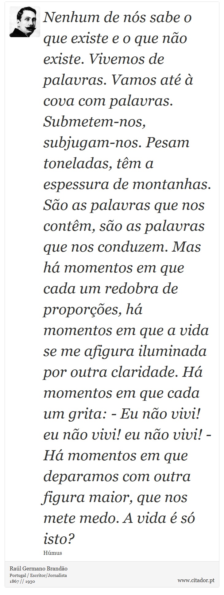 Nenhum de nós sabe o que existe e o que não existe. Vivemos de palavras. Vamos até à cova com palavras. Submetem-nos, subjugam-nos. Pesam toneladas, têm a espessura de montanhas. São as palavras que nos contêm, são as palavras que nos conduzem. Mas há momentos em que cada um redobra de proporções, há momentos em que a vida se me afigura iluminada por outra claridade. Há momentos em que cada um grita: - Eu não vivi! eu não vivi! eu não vivi! - Há momentos em que deparamos com outra figura maior, que nos mete medo. A vida é só isto? - Raúl Germano Brandão - Frases