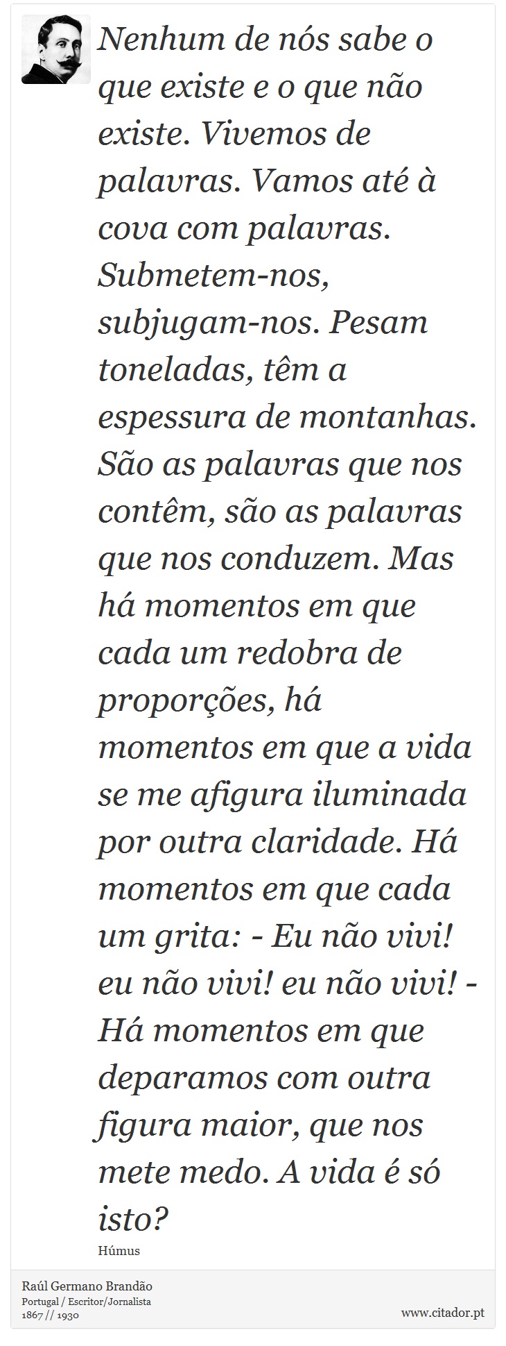 Nenhum de ns sabe o que existe e o que no existe. Vivemos de palavras. Vamos at  cova com palavras. Submetem-nos, subjugam-nos. Pesam toneladas, tm a espessura de montanhas. So as palavras que nos contm, so as palavras que nos conduzem. Mas h momentos em que cada um redobra de propores, h momentos em que a vida se me afigura iluminada por outra claridade. H momentos em que cada um grita: - Eu no vivi! eu no vivi! eu no vivi! - H momentos em que deparamos com outra figura maior, que nos mete medo. A vida  s isto? - Ral Germano Brando - Frases