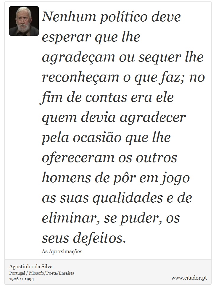 Nenhum político deve esperar que lhe agradeçam ou sequer lhe reconheçam o que faz; no fim de contas era ele quem devia agradecer pela ocasião que lhe ofereceram os outros homens de pôr em jogo as suas qualidades e de eliminar, se puder, os seus defeitos. - Agostinho da Silva - Frases