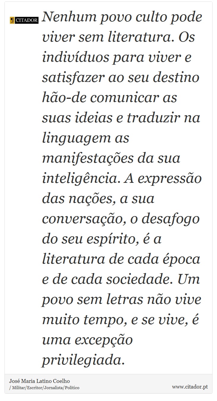 Nenhum povo culto pode viver sem literatura. Os indivíduos para viver e satisfazer ao seu destino hão-de comunicar as suas ideias e traduzir na linguagem as manifestações da sua inteligência. A expressão das nações, a sua conversação, o desafogo do seu espírito, é a literatura de cada época e de cada sociedade. Um povo sem letras não vive muito tempo, e se vive, é uma excepção privilegiada. - José Maria Latino Coelho - Frases