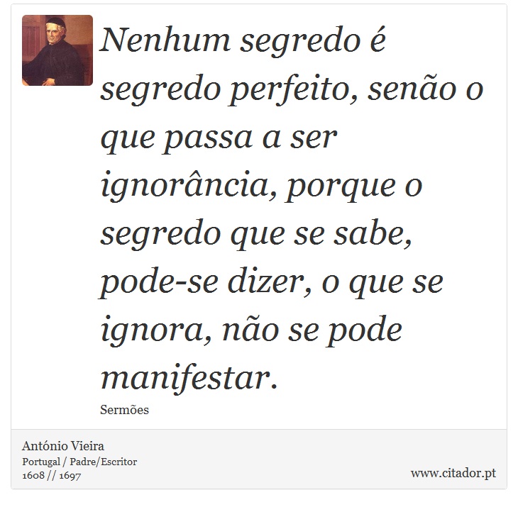 Nenhum segredo é segredo perfeito, senão o que passa a ser ignorância, porque o segredo que se sabe, pode-se dizer, o que se ignora, não se pode manifestar. - António Vieira - Frases