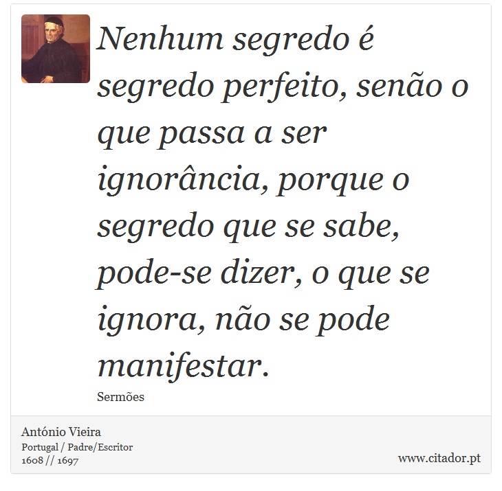 Nenhum segredo  segredo perfeito, seno o que passa a ser ignorncia, porque o segredo que se sabe, pode-se dizer, o que se ignora, no se pode manifestar. - Antnio Vieira - Frases