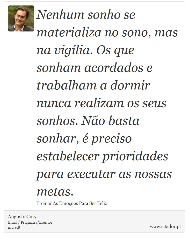 Nenhum sonho se materializa no sono, mas na vigília. Os que sonham acordados e trabalham a dormir nunca realizam os seus sonhos. Não basta sonhar, é preciso estabelecer prioridades para executar as nossas metas. - Augusto Cury - Frases