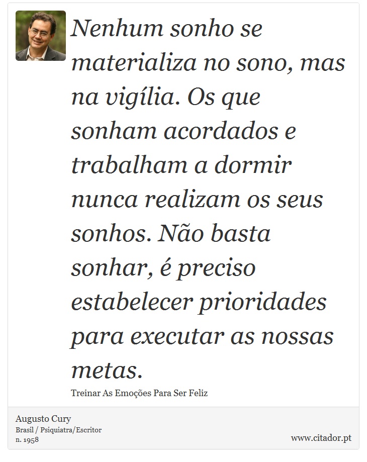 Nenhum sonho se materializa no sono, mas na viglia. Os que sonham acordados e trabalham a dormir nunca realizam os seus sonhos. No basta sonhar,  preciso estabelecer prioridades para executar as nossas metas. - Augusto Cury - Frases