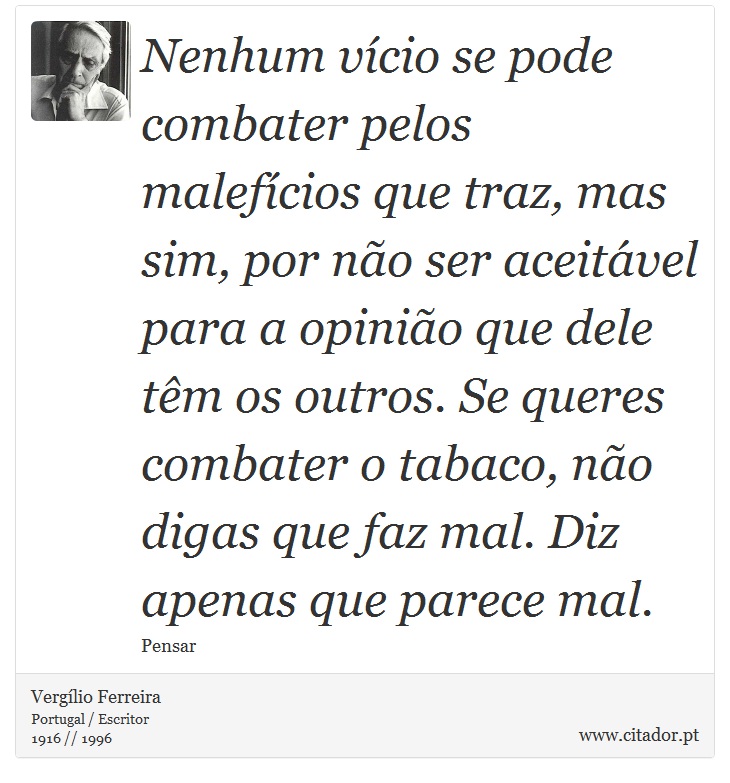 Nenhum vício se pode combater pelos malefícios que traz, mas sim, por não ser aceitável para a opinião que dele têm os outros. Se queres combater o tabaco, não digas que faz mal. Diz apenas que parece mal. - Vergílio Ferreira - Frases