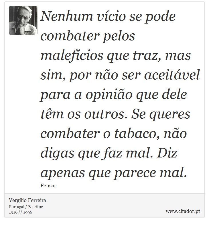 Nenhum vcio se pode combater pelos malefcios que traz, mas sim, por no ser aceitvel para a opinio que dele tm os outros. Se queres combater o tabaco, no digas que faz mal. Diz apenas que parece mal. - Verglio Ferreira - Frases