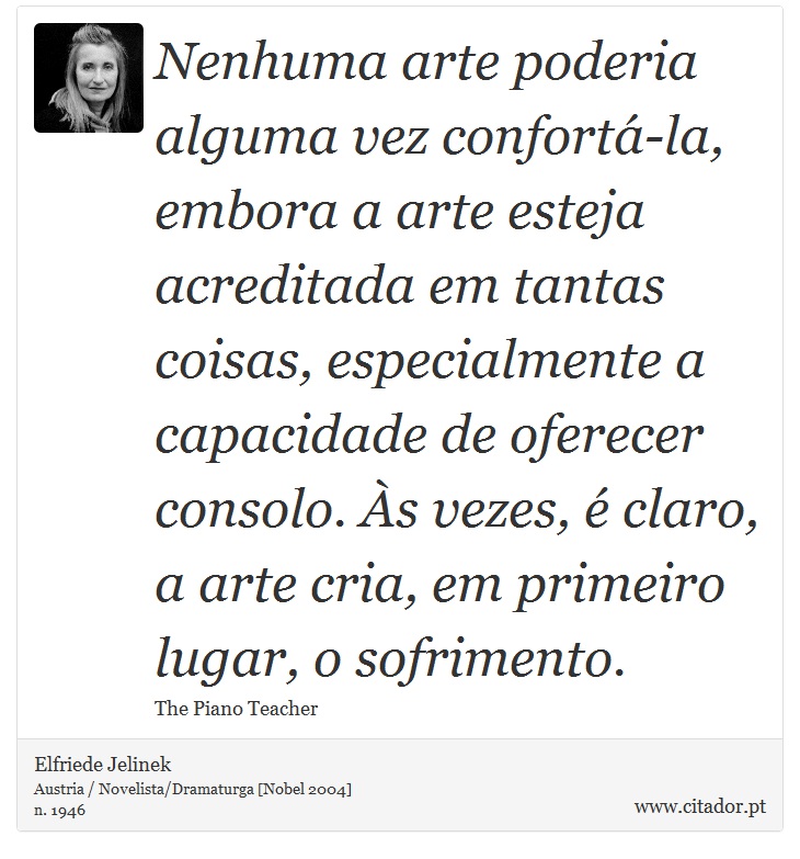 Nenhuma arte poderia alguma vez confortá-la, embora a arte esteja acreditada em tantas coisas, especialmente a capacidade de oferecer consolo. Às vezes, é claro, a arte cria, em primeiro lugar, o sofrimento. - Elfriede Jelinek - Frases