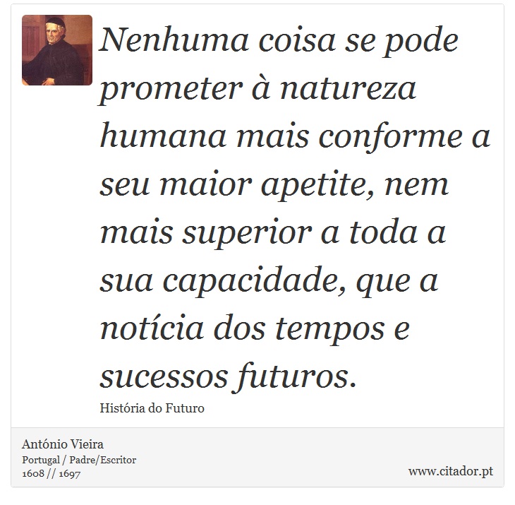 Nenhuma coisa se pode prometer à natureza humana mais conforme a seu maior apetite, nem mais superior a toda a sua capacidade, que a notícia dos tempos e sucessos futuros. - António Vieira - Frases