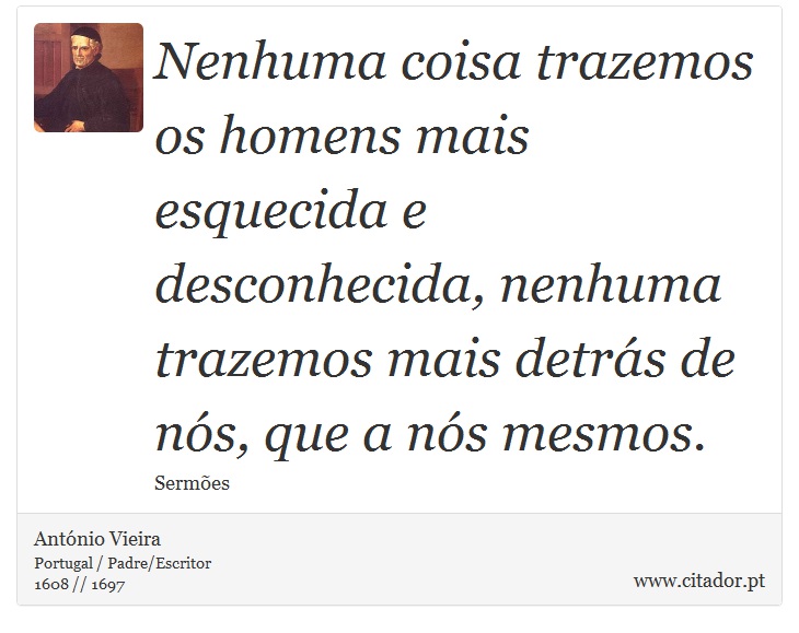 Nenhuma coisa trazemos os homens mais esquecida e desconhecida, nenhuma trazemos mais detrás de nós, que a nós mesmos. - António Vieira - Frases