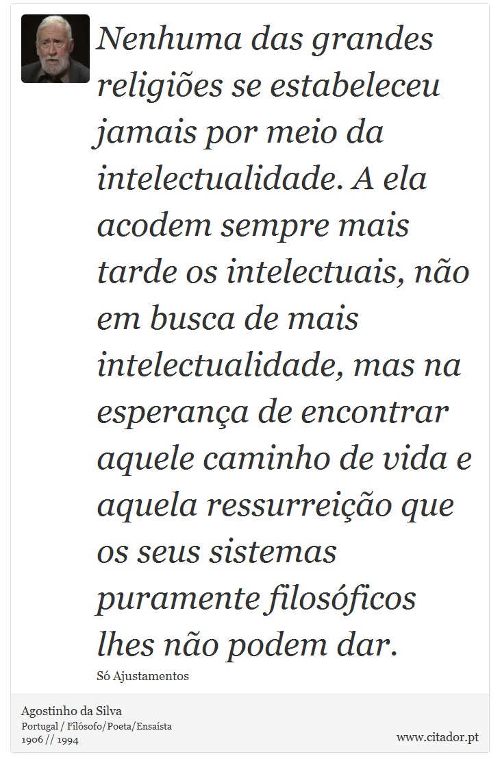 Nenhuma das grandes religiões se estabeleceu jamais por meio da intelectualidade. A ela acodem sempre mais tarde os intelectuais, não em busca de mais intelectualidade, mas na esperança de encontrar aquele caminho de vida e aquela ressurreição que os seus sistemas puramente filosóficos lhes não podem dar. - Agostinho da Silva - Frases
