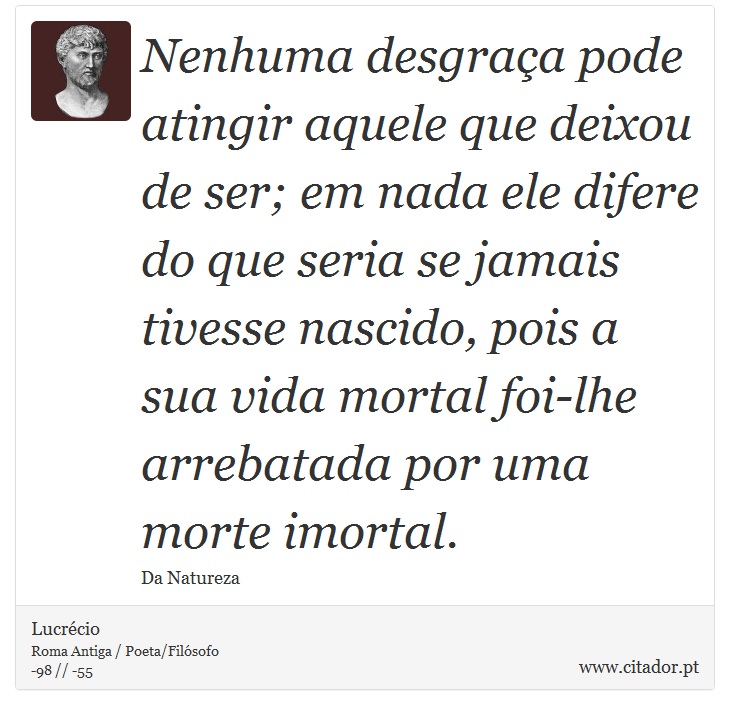 Nenhuma desgraça pode atingir aquele que deixou de ser; em nada ele difere do que seria se jamais tivesse nascido, pois a sua vida mortal foi-lhe arrebatada por uma morte imortal. - Lucrécio - Frases