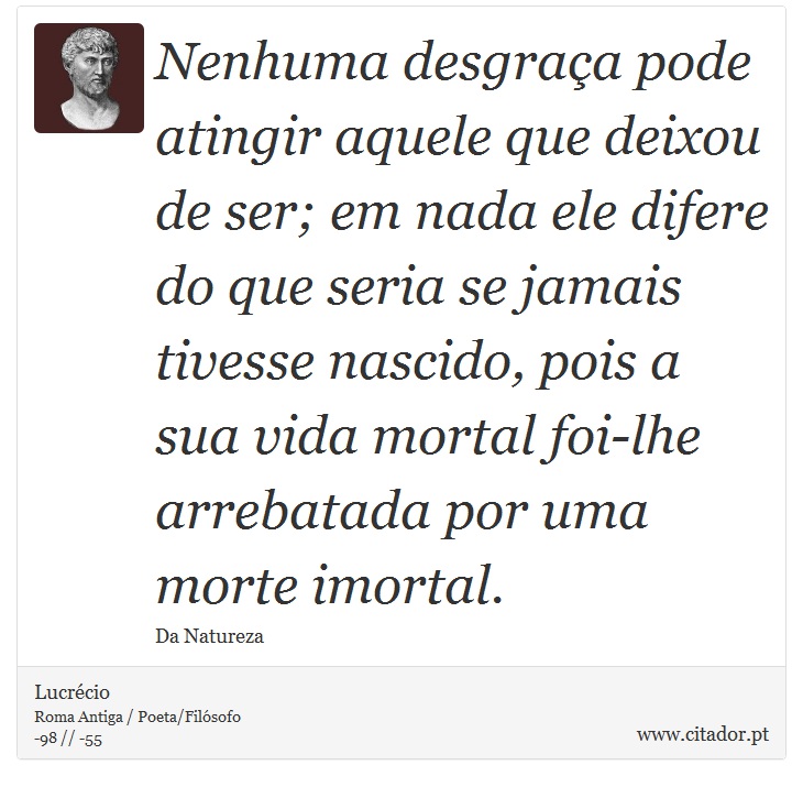 Nenhuma desgraa pode atingir aquele que deixou de ser; em nada ele difere do que seria se jamais tivesse nascido, pois a sua vida mortal foi-lhe arrebatada por uma morte imortal. - Lucrcio - Frases