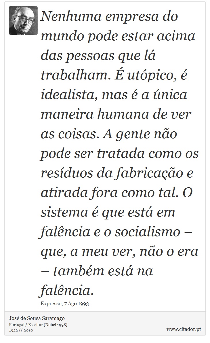 Nenhuma empresa do mundo pode estar acima das pessoas que lá trabalham. É utópico, é idealista, mas é a única maneira humana de ver as coisas. A gente não pode ser tratada como os resíduos da fabricação e atirada fora como tal. O sistema é que está em falência e o socialismo – que, a meu ver, não o era – também está na falência. - José Saramago - Frases