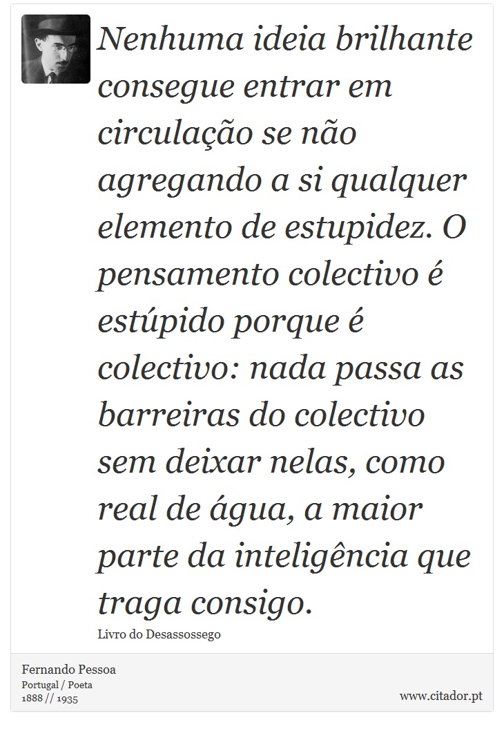 Nenhuma ideia brilhante consegue entrar em circulação se não agregando a si qualquer elemento de estupidez. O pensamento colectivo é estúpido porque é colectivo: nada passa as barreiras do colectivo sem deixar nelas, como real de água, a maior parte da inteligência que traga consigo. - Fernando Pessoa - Frases