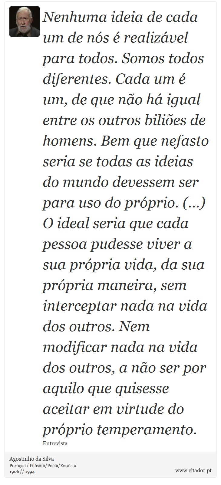 Nenhuma ideia de cada um de nós é realizável para todos. Somos todos diferentes. Cada um é um, de que não há igual entre os outros biliões de homens. Bem que nefasto seria se todas as ideias do mundo devessem ser para uso do próprio. (...) O ideal seria que cada pessoa pudesse viver a sua própria vida, da sua própria maneira, sem interceptar nada na vida dos outros. Nem modificar nada na vida dos outros, a não ser por aquilo que quisesse aceitar em virtude do próprio temperamento. - Agostinho da Silva - Frases
