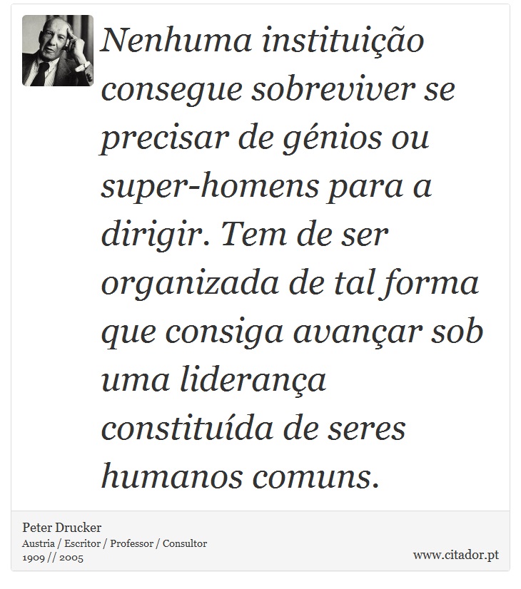 Nenhuma instituição consegue sobreviver se precisar de génios ou super-homens para a dirigir. Tem de ser organizada de tal forma que consiga avançar sob uma liderança constituída de seres humanos comuns. - Peter Drucker - Frases