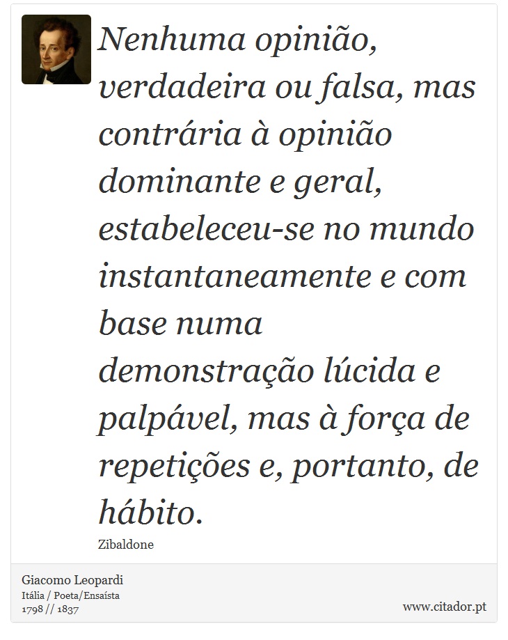 Nenhuma opinião, verdadeira ou falsa, mas contrária à opinião dominante e geral, estabeleceu-se no mundo instantaneamente e com base numa demonstração lúcida e palpável, mas à força de repetições e, portanto, de hábito. - Giacomo Leopardi - Frases