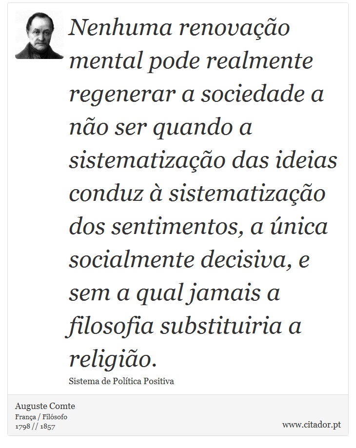 Nenhuma renovação mental pode realmente regenerar a sociedade a não ser quando a sistematização das ideias conduz à sistematização dos sentimentos, a única socialmente decisiva, e sem a qual jamais a filosofia substituiria a religião. - Auguste Comte - Frases