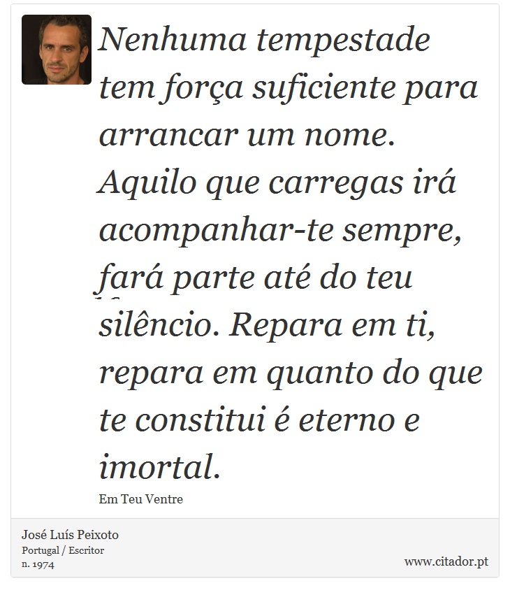 Nenhuma tempestade tem força suficiente para arrancar um nome. Aquilo que carregas irá acompanhar-te sempre, fará parte até do teu silêncio. Repara em ti, repara em quanto do que te constitui é eterno e imortal. - José Luís Peixoto - Frases