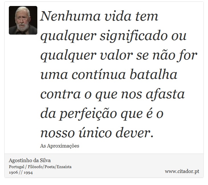 Nenhuma vida tem qualquer significado ou qualquer valor se não for uma contínua batalha contra o que nos afasta da perfeição que é o nosso único dever. - Agostinho da Silva - Frases