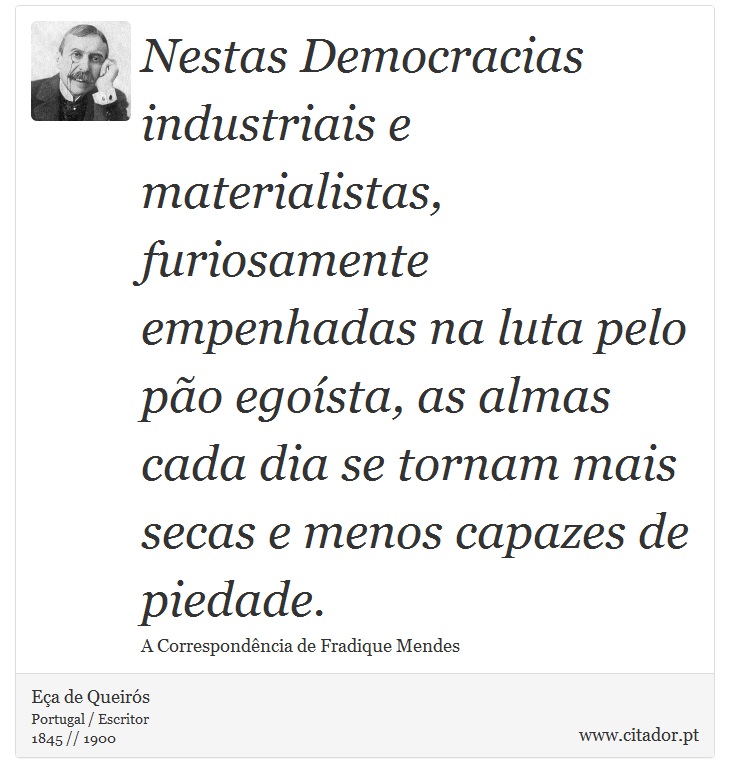 Nestas Democracias industriais e materialistas, furiosamente empenhadas na luta pelo pão egoísta, as almas cada dia se tornam mais secas e menos capazes de piedade. - Eça de Queirós - Frases