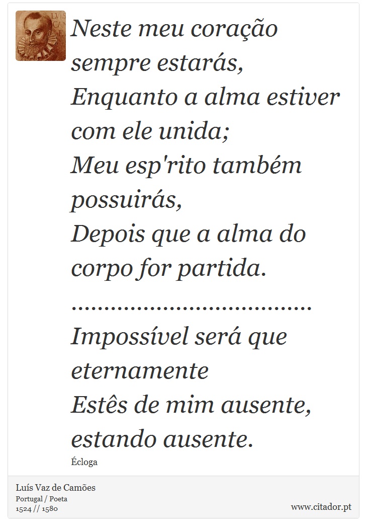 Neste meu coração sempre estarás, <br />
 Enquanto a alma estiver com ele unida; <br />
 Meu esp'rito também possuirás, <br />
 Depois que a alma do corpo for partida. <br />
 ..................................... <br />
 Impossível será que eternamente <br />
 Estês de mim ausente, estando ausente. - Luís Vaz de Camões - Frases
